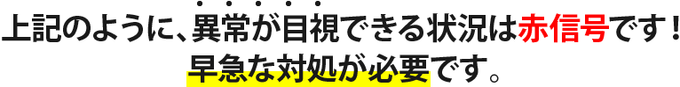 上記のように、異常が目視できる状況は赤信号です! 早急な対処が必要です。