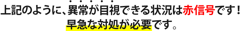 上記のように、異常が目視できる状況は赤信号です！ 早急な対処が必要です。