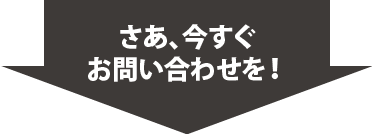 さあ、今すぐ お問い合わせを！